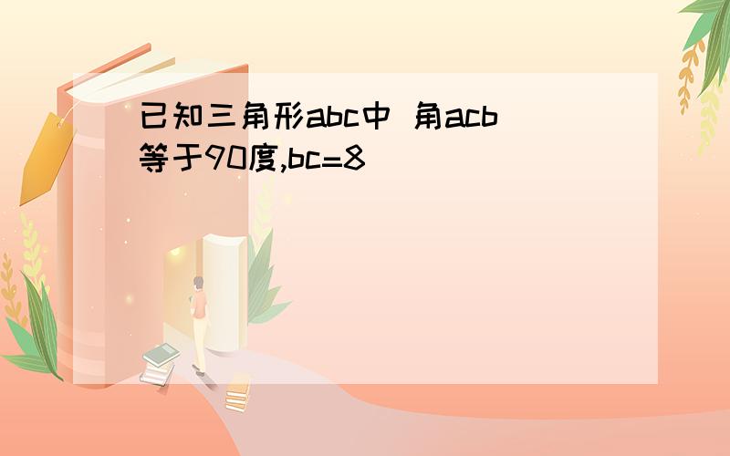 已知三角形abc中 角acb等于90度,bc=8