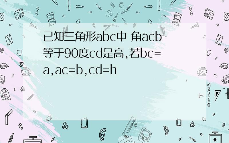 已知三角形abc中 角acb等于90度cd是高,若bc=a,ac=b,cd=h