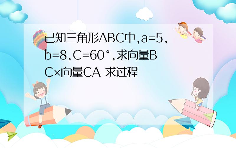 已知三角形ABC中,a=5,b=8,C=60°,求向量BC×向量CA 求过程