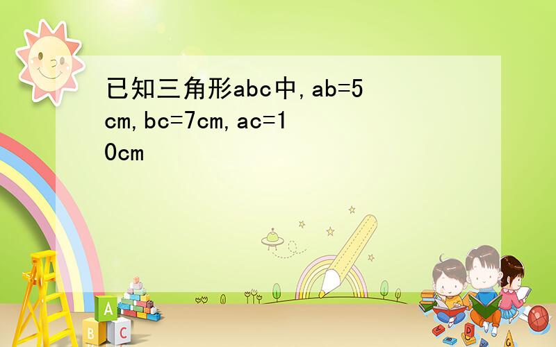 已知三角形abc中,ab=5cm,bc=7cm,ac=10cm