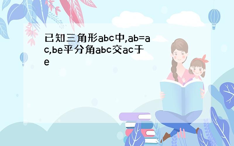 已知三角形abc中,ab=ac,be平分角abc交ac于e