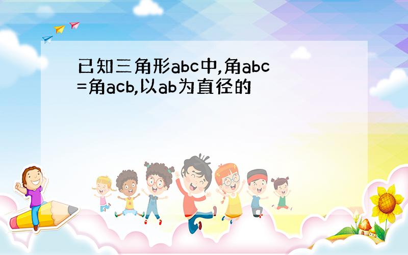 已知三角形abc中,角abc=角acb,以ab为直径的