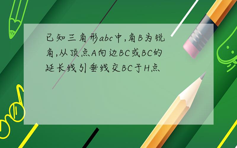 已知三角形abc中,角B为锐角,从顶点A向边BC或BC的延长线引垂线交BC于H点