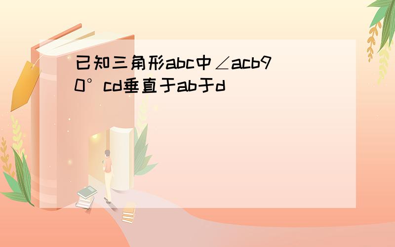 已知三角形abc中∠acb90°cd垂直于ab于d