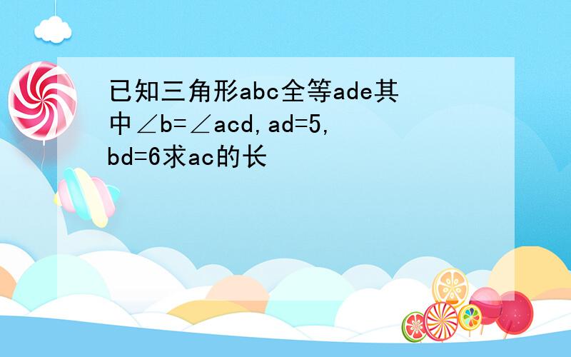 已知三角形abc全等ade其中∠b=∠acd,ad=5,bd=6求ac的长