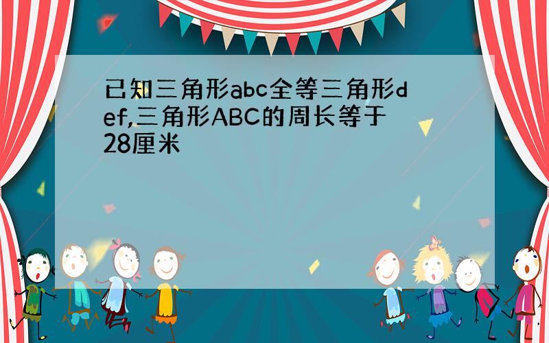 已知三角形abc全等三角形def,三角形ABC的周长等于28厘米