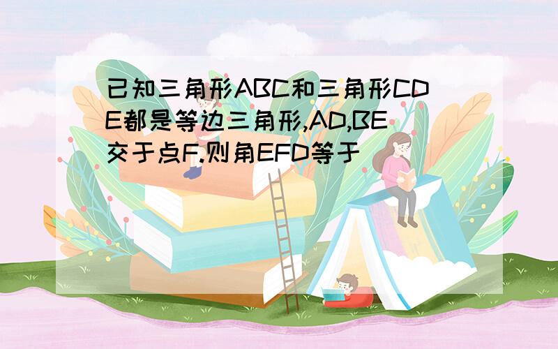 已知三角形ABC和三角形CDE都是等边三角形,AD,BE交于点F.则角EFD等于