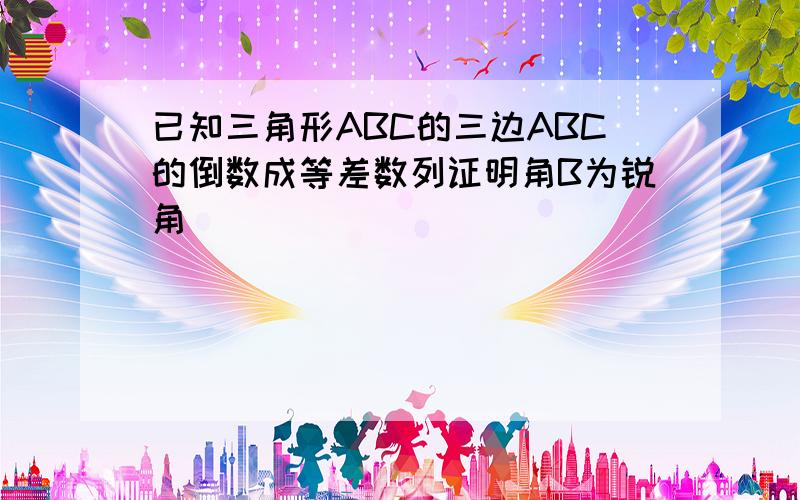 已知三角形ABC的三边ABC的倒数成等差数列证明角B为锐角