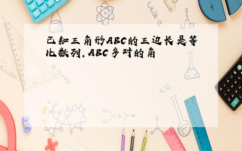 已知三角形ABC的三边长是等比数列,ABC多对的角