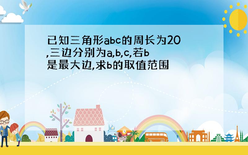 已知三角形abc的周长为20,三边分别为a,b,c,若b是最大边,求b的取值范围