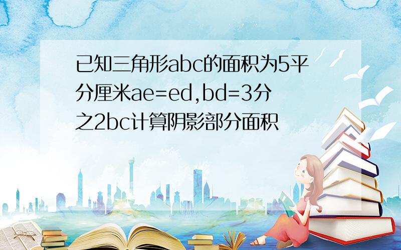 已知三角形abc的面积为5平分厘米ae=ed,bd=3分之2bc计算阴影部分面积