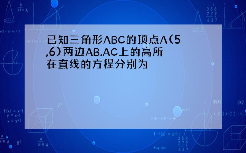 已知三角形ABC的顶点A(5,6)两边AB.AC上的高所在直线的方程分别为