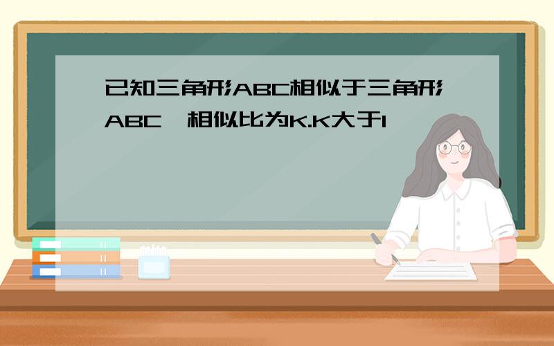 已知三角形ABC相似于三角形ABC,相似比为K.K大于1