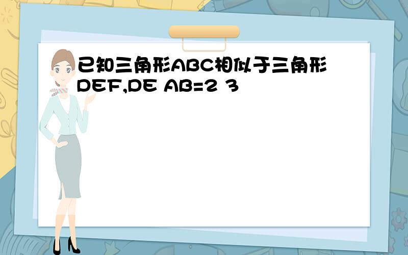 已知三角形ABC相似于三角形DEF,DE AB=2 3