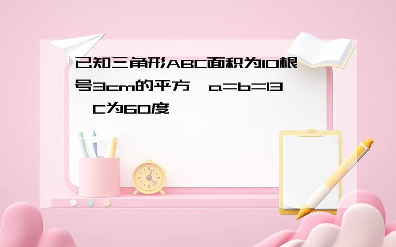 已知三角形ABC面积为10根号3cm的平方,a=b=13,C为60度