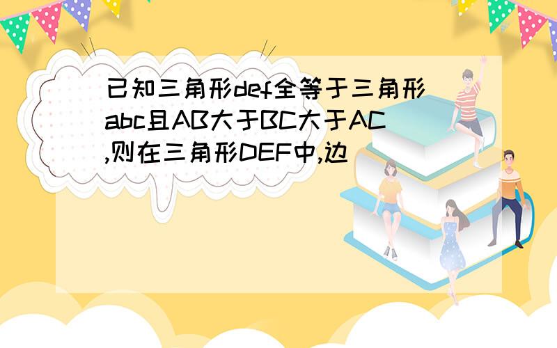 已知三角形def全等于三角形abc且AB大于BC大于AC,则在三角形DEF中,边