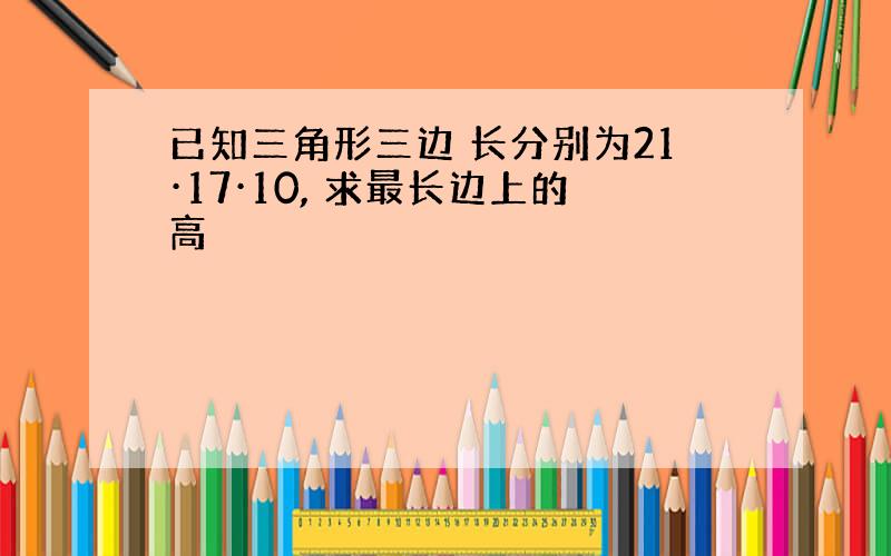 已知三角形三边 长分别为21·17·10, 求最长边上的高