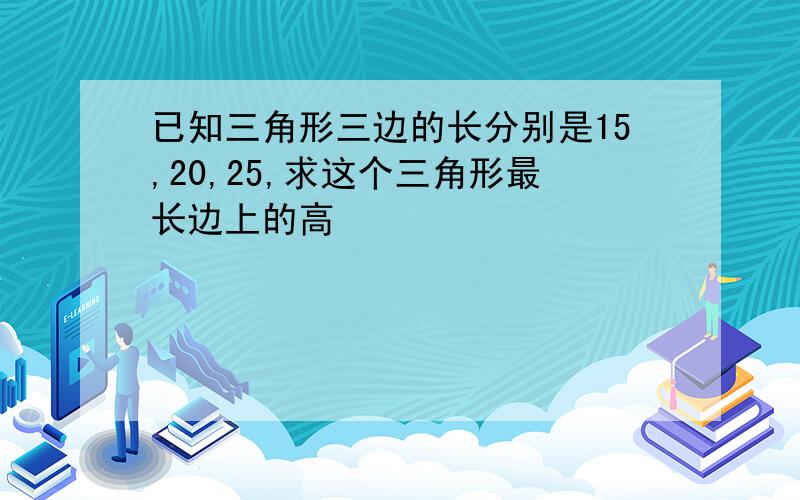 已知三角形三边的长分别是15,20,25,求这个三角形最长边上的高