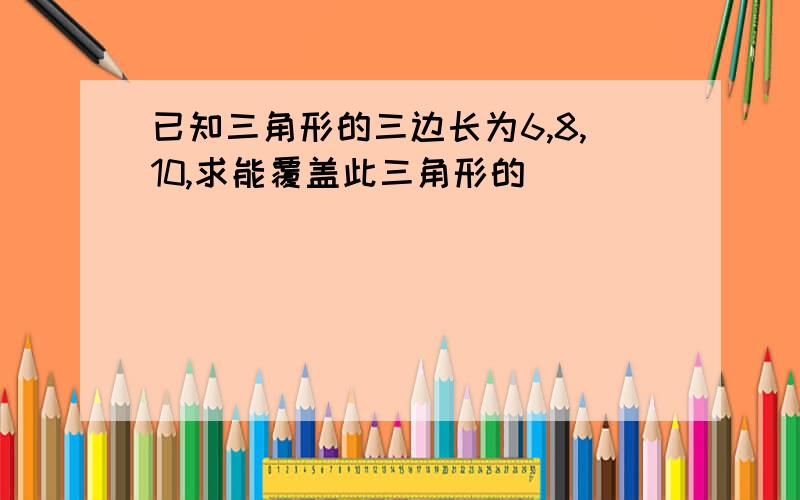 已知三角形的三边长为6,8,10,求能覆盖此三角形的