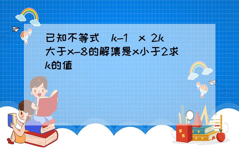 已知不等式(k-1)x 2k大于x-8的解集是x小于2求k的值