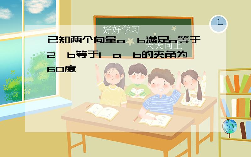 已知两个向量a,b满足a等于2,b等于1,a,b的夹角为60度