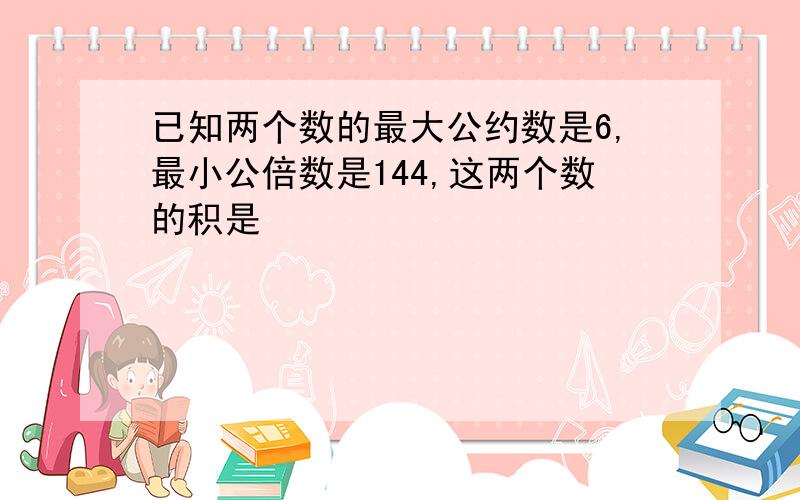 已知两个数的最大公约数是6,最小公倍数是144,这两个数的积是