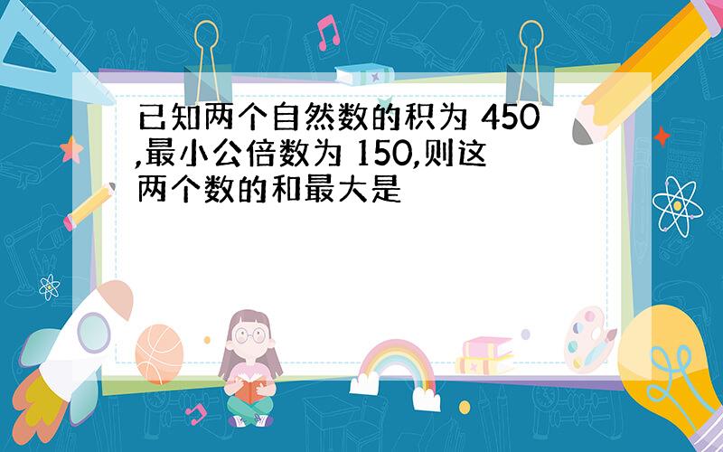 已知两个自然数的积为 450,最小公倍数为 150,则这两个数的和最大是