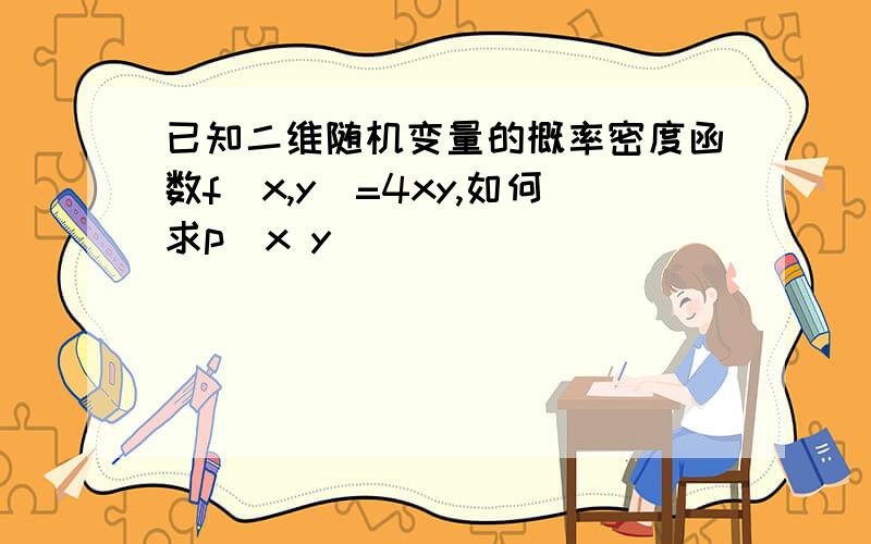 已知二维随机变量的概率密度函数f(x,y)=4xy,如何求p(x y