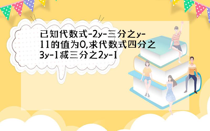 已知代数式-2y-三分之y-11的值为0,求代数式四分之3y-1减三分之2y-1