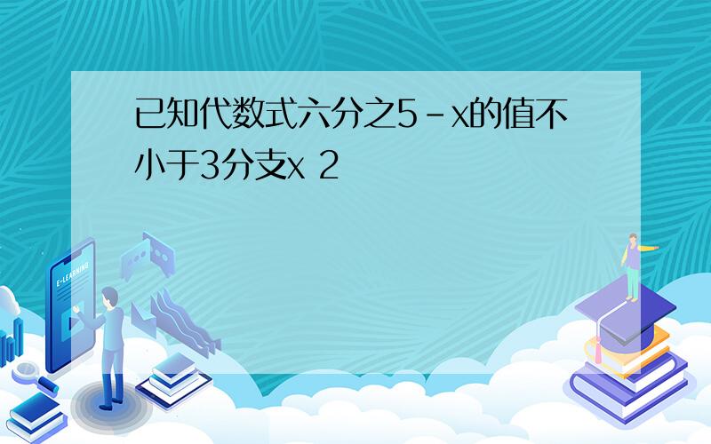 已知代数式六分之5-x的值不小于3分支x 2