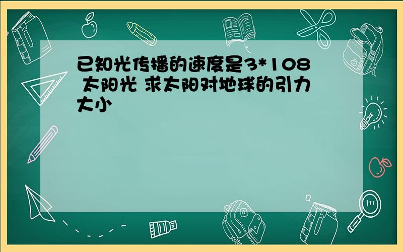 已知光传播的速度是3*108 太阳光 求太阳对地球的引力大小