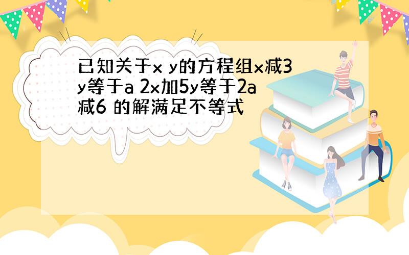 已知关于x y的方程组x减3y等于a 2x加5y等于2a减6 的解满足不等式