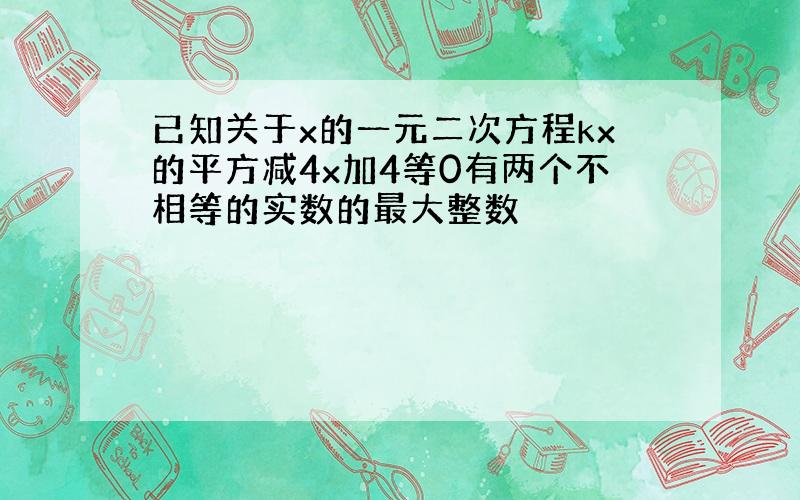 已知关于x的一元二次方程kx的平方减4x加4等0有两个不相等的实数的最大整数