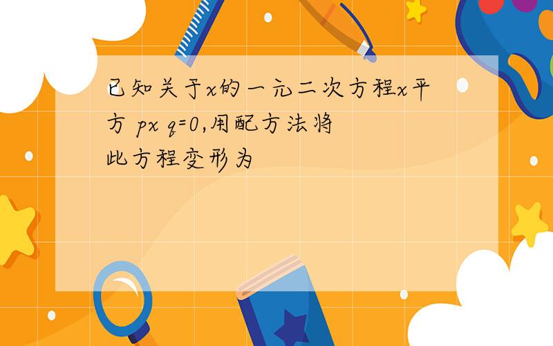 已知关于x的一元二次方程x平方 px q=0,用配方法将此方程变形为