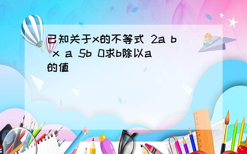 已知关于x的不等式 2a b x a 5b 0求b除以a的值