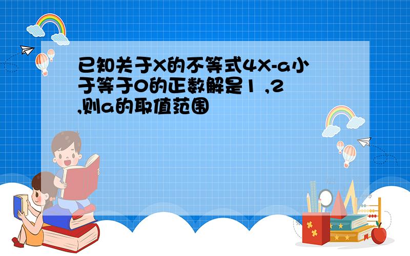 已知关于X的不等式4X-a小于等于0的正数解是1 ,2 ,则a的取值范围