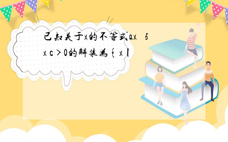 已知关于x的不等式ax² 5x c>0的解集为{x丨