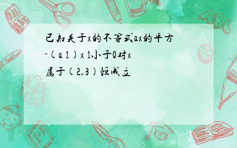 已知关于x的不等式ax的平方-(a 1)x 1小于0对x属于(2,3)恒成立