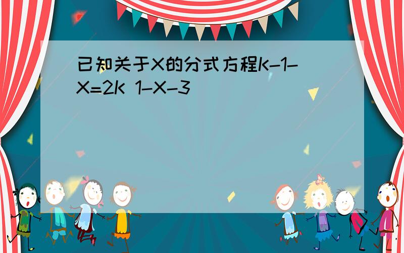 已知关于X的分式方程K-1-X=2K 1-X-3