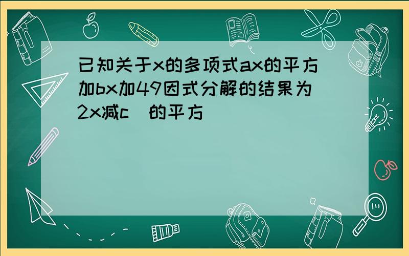 已知关于x的多项式ax的平方加bx加49因式分解的结果为2x减c]的平方