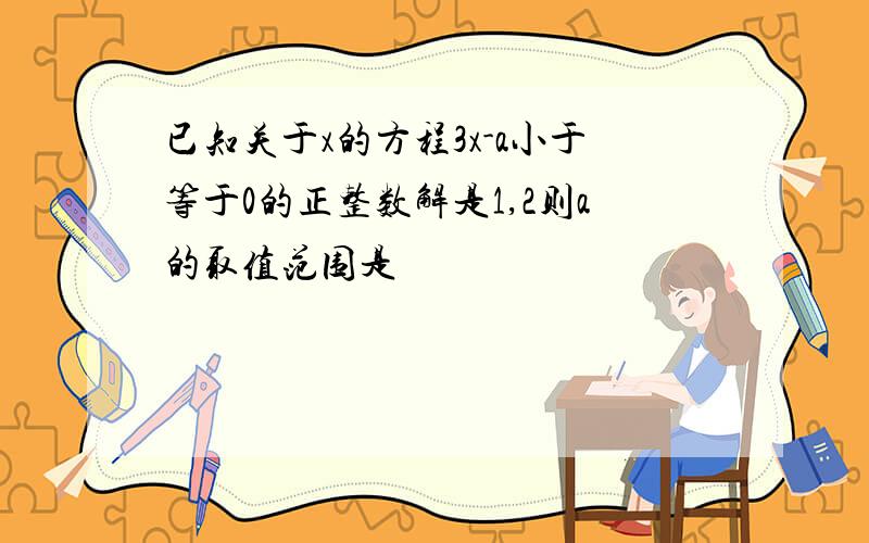 已知关于x的方程3x-a小于等于0的正整数解是1,2则a的取值范围是