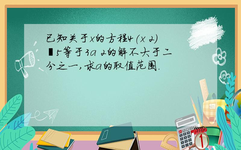 已知关于x的方程4(x 2)―5等于3a 2的解不大于二分之一,求a的取值范围.