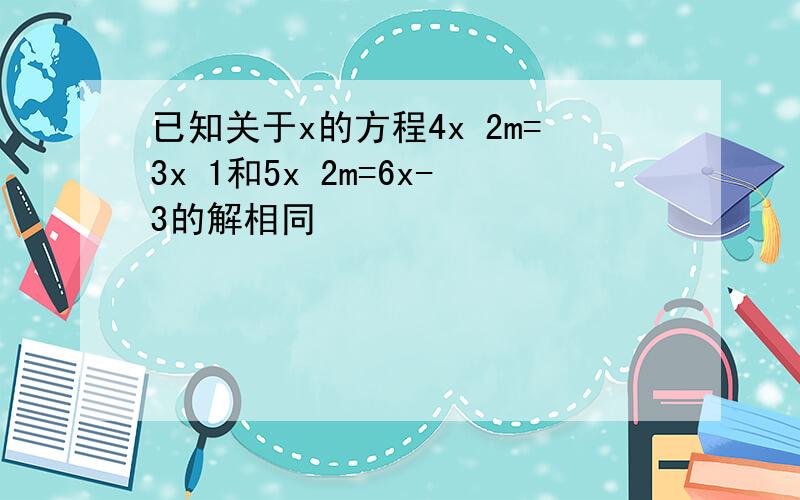 已知关于x的方程4x 2m=3x 1和5x 2m=6x-3的解相同