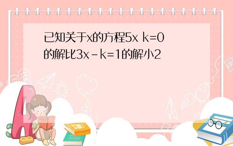 已知关于x的方程5x k=0的解比3x-k=1的解小2