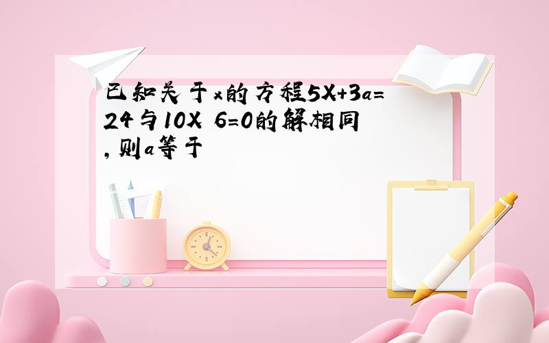 已知关于x的方程5X+3a＝24与10X 6＝0的解相同,则a等于