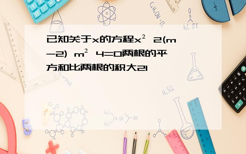 已知关于x的方程x² 2(m-2) m² 4=0两根的平方和比两根的积大21