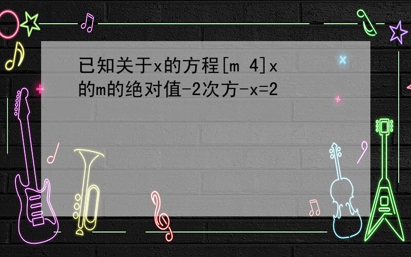 已知关于x的方程[m 4]x的m的绝对值-2次方-x=2