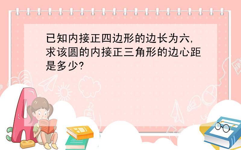 已知内接正四边形的边长为六,求该圆的内接正三角形的边心距是多少?