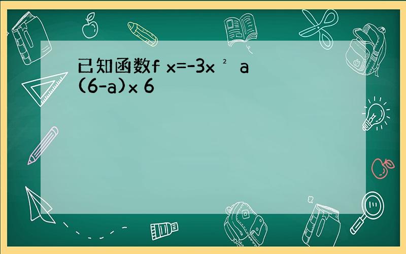 已知函数f x=-3x² a(6-a)x 6