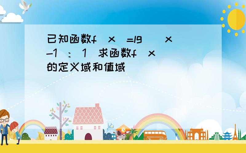 已知函数f(x)=lg^(x-1):(1)求函数f(x)的定义域和值域